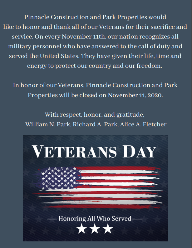 Image Reads: Pinnacle Construction and Park Properties would like to honor and thank all of our Veterans for their sacrifices and service. On everything November 11th, our nation recognizes all military personnel who have answered to the call of duty and served the united states. They have given their life, time and energy to protect our country and our freedom. In honor of our Veterans, Pinnacle Construction and Park Properties will be closed on November 11, 2021. 

With Respect, honor and gratitude, William N. Park, Richard A. Park, Alice A. Fletcher.