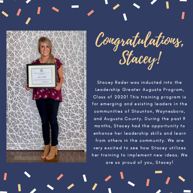 Image Reads: Congratulations, Stacey! Stacey Rader was inducted into the Leadership Greater Augusta Program Class of 2020! This training program is for emerging and existing leaders in the communities of Staunton, Waynesboro, and Augusta County. During the past 9 months, Stacey had the opportunity to enhance her leadership skills and learn from others in the community. We are very excited to see how Stacey utilizes her training to implement new ideas. We are so proud of you, Stacey!